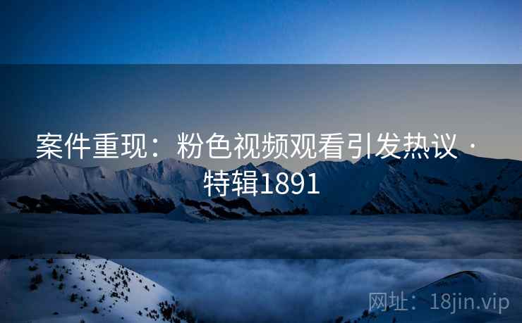 案件重现：粉色视频观看引发热议 · 特辑1891