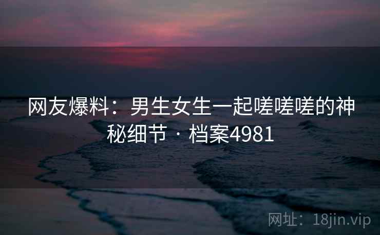 网友爆料：男生女生一起嗟嗟嗟的神秘细节 · 档案4981