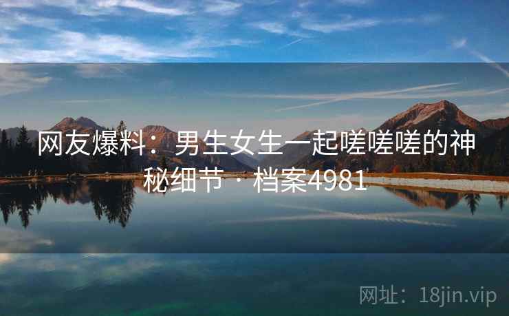 网友爆料：男生女生一起嗟嗟嗟的神秘细节 · 档案4981