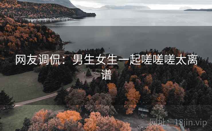 网友调侃：男生女生一起嗟嗟嗟太离谱