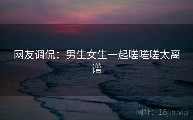 网友调侃：男生女生一起嗟嗟嗟太离谱