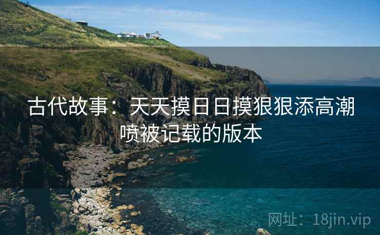 古代故事：天天摸日日摸狠狠添高潮喷被记载的版本