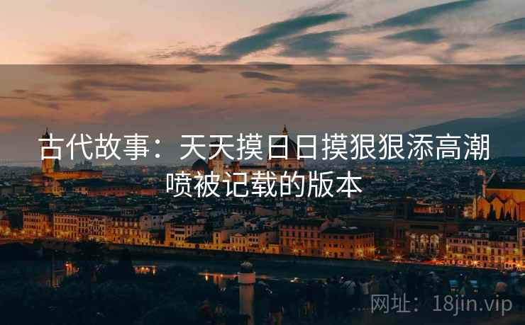 古代故事：天天摸日日摸狠狠添高潮喷被记载的版本