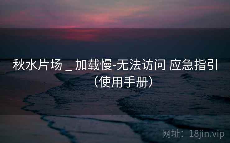 秋水片场 _ 加载慢-无法访问 应急指引（使用手册）