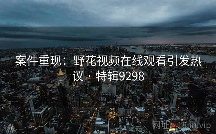案件重现：野花视频在线观看引发热议 · 特辑9298
