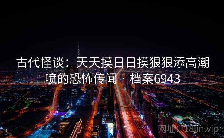古代怪谈：天天摸日日摸狠狠添高潮喷的恐怖传闻 · 档案6943