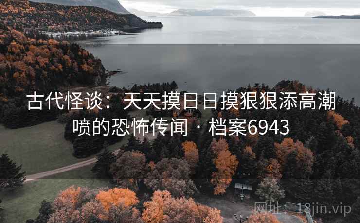 古代怪谈:天天摸日日摸狠狠添高潮喷的恐怖传闻 · 档案6943 古代怪谈:天天摸日日摸狠狠添高潮喷的恐怖传闻 · 档案6943
