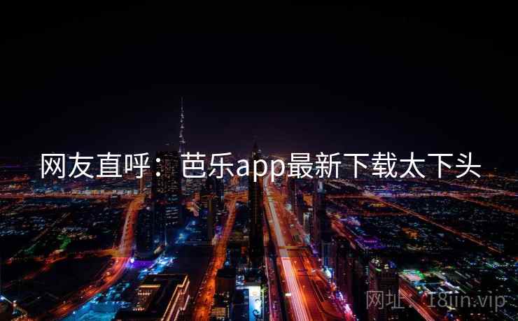 网友直呼：芭乐app最新下载太下头