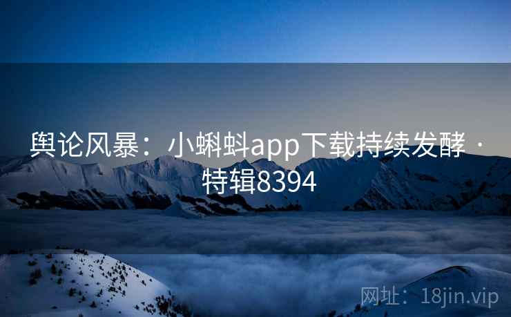 舆论风暴：小蝌蚪app下载持续发酵 · 特辑8394