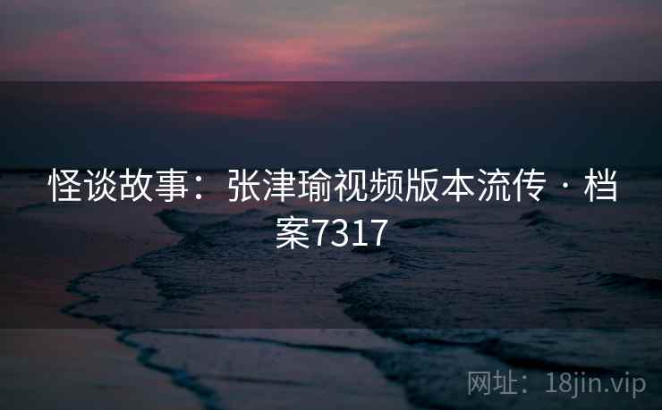 怪谈故事:张津瑜视频版本流传 · 档案7317 怪谈故事:张津瑜视频版本流传 · 档案7317