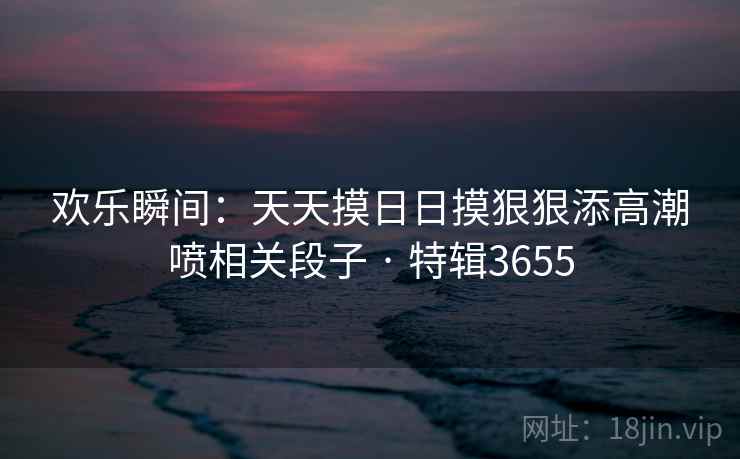 欢乐瞬间:天天摸日日摸狠狠添高潮喷相关段子 · 特辑3655 欢乐瞬间:天天摸日日摸狠狠添高潮喷相关段子 · 特辑3655