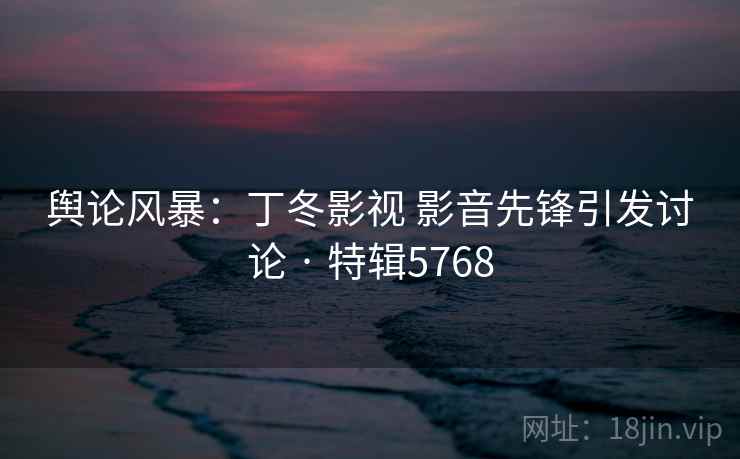 舆论风暴：丁冬影视 影音先锋引发讨论 · 特辑5768