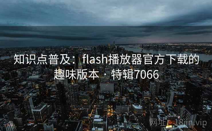 知识点普及：flash播放器官方下载的趣味版本 · 特辑7066