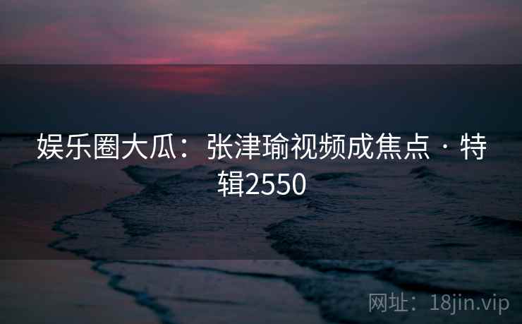 娱乐圈大瓜：张津瑜视频成焦点 · 特辑2550