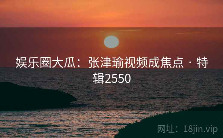 娱乐圈大瓜：张津瑜视频成焦点 · 特辑2550