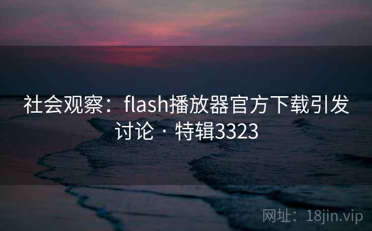 社会观察:flash播放器官方下载引发讨论 · 特辑3323 社会观察:flash播放器官方下载引发讨论 · 特辑3323